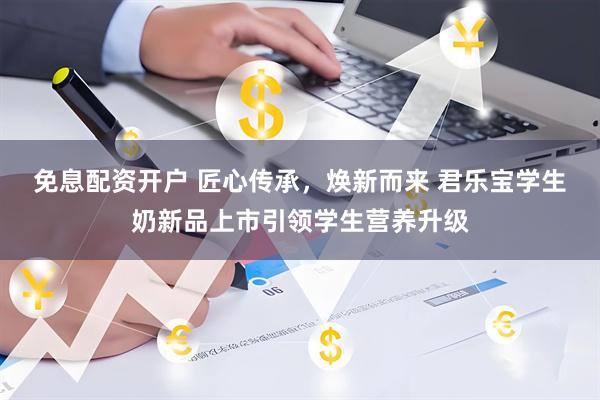 免息配资开户 匠心传承，焕新而来 君乐宝学生奶新品上市引领学生营养升级