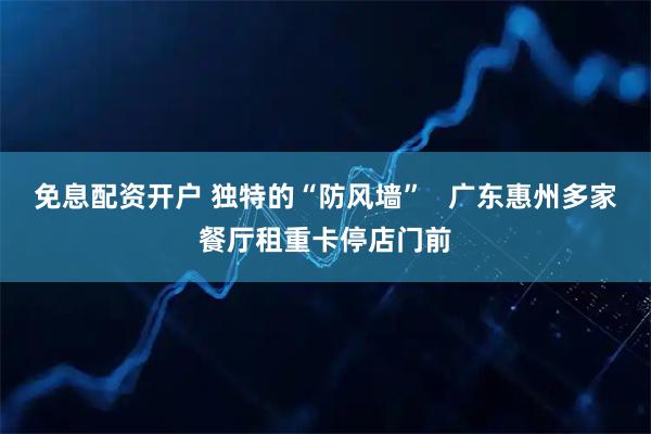 免息配资开户 独特的“防风墙”   广东惠州多家餐厅租重卡停店门前