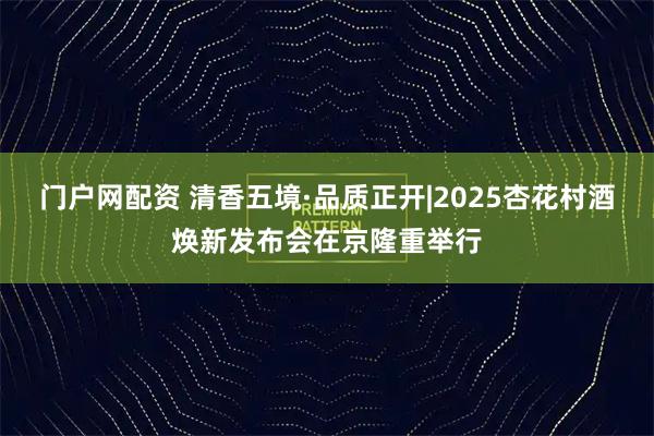 门户网配资 清香五境·品质正开|2025杏花村酒焕新发布会在京隆重举行