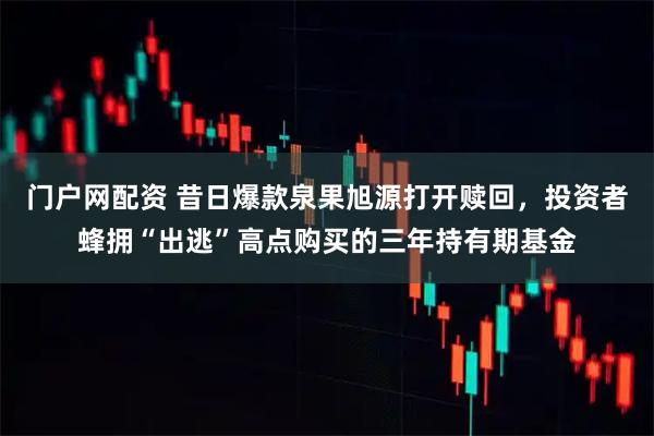 门户网配资 昔日爆款泉果旭源打开赎回，投资者蜂拥“出逃”高点购买的三年持有期基金