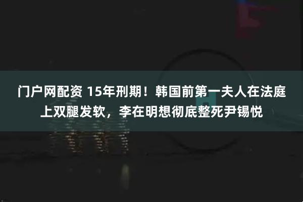 门户网配资 15年刑期！韩国前第一夫人在法庭上双腿发软，李在明想彻底整死尹锡悦