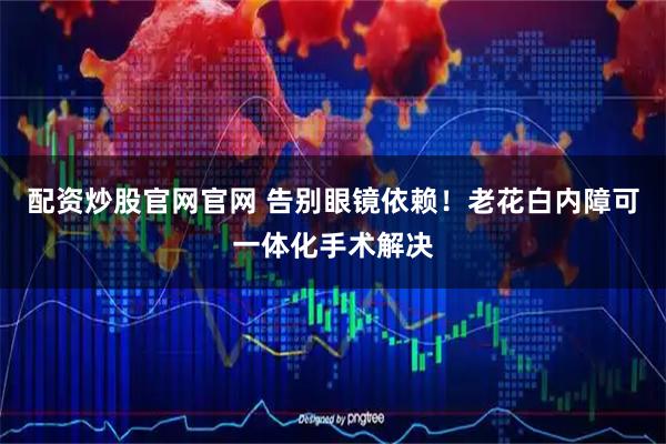 配资炒股官网官网 告别眼镜依赖！老花白内障可一体化手术解决