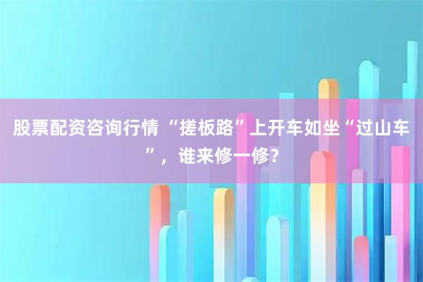 股票配资咨询行情 “搓板路”上开车如坐“过山车”，谁来修一修？