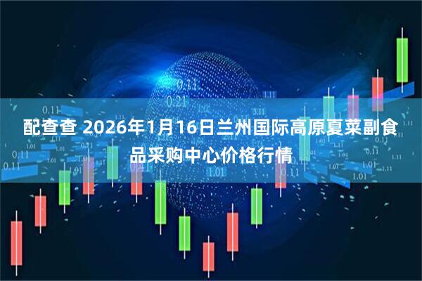 配查查 2026年1月16日兰州国际高原夏菜副食品采购中心价格行情