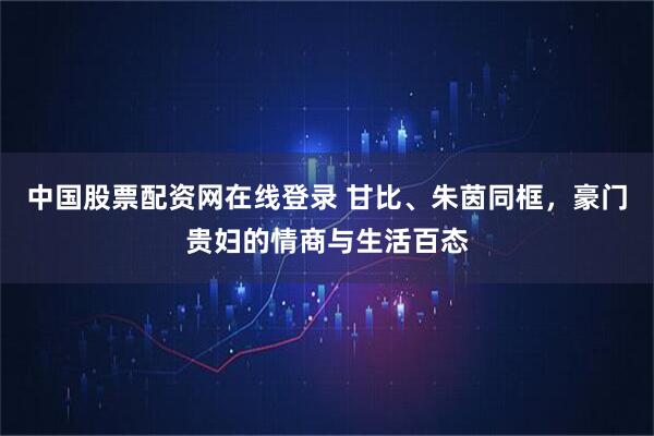 中国股票配资网在线登录 甘比、朱茵同框，豪门贵妇的情商与生活百态