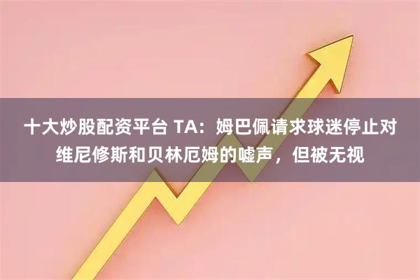 十大炒股配资平台 TA：姆巴佩请求球迷停止对维尼修斯和贝林厄姆的嘘声，但被无视