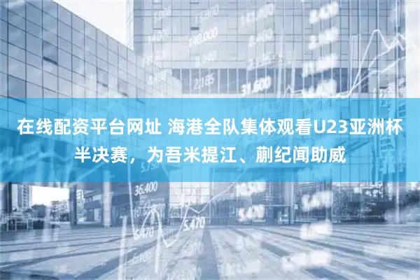 在线配资平台网址 海港全队集体观看U23亚洲杯半决赛，为吾米提江、蒯纪闻助威