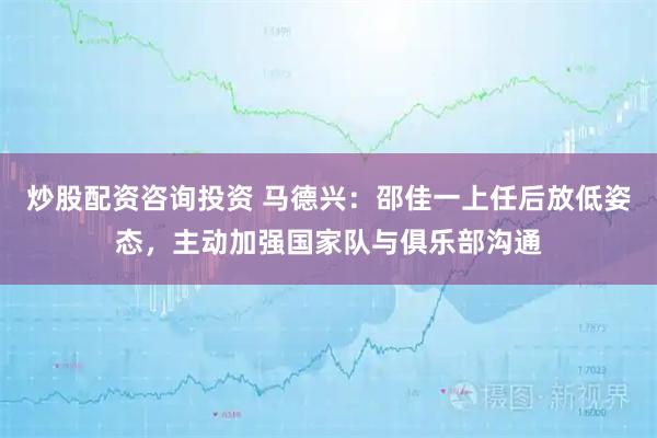 炒股配资咨询投资 马德兴：邵佳一上任后放低姿态，主动加强国家队与俱乐部沟通