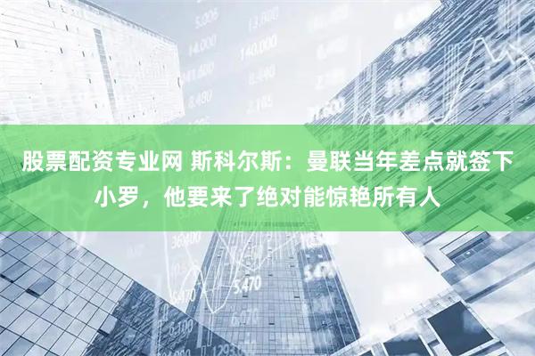 股票配资专业网 斯科尔斯：曼联当年差点就签下小罗，他要来了绝对能惊艳所有人