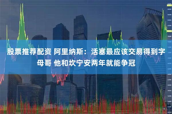 股票推荐配资 阿里纳斯：活塞最应该交易得到字母哥 他和坎宁安两年就能争冠