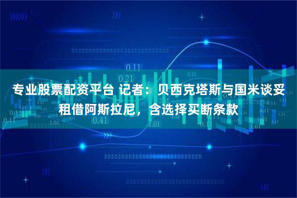 专业股票配资平台 记者：贝西克塔斯与国米谈妥租借阿斯拉尼，含选择买断条款