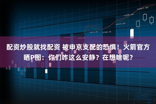 配资炒股就找配资 被申京支配的恐惧！火箭官方晒P图：你们咋这么安静？在想啥呢？