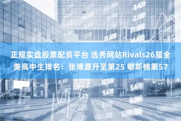 正规实盘股票配资平台 选秀网站Rivals26届全美高中生排名：张博源升至第25 郇斯楠第57