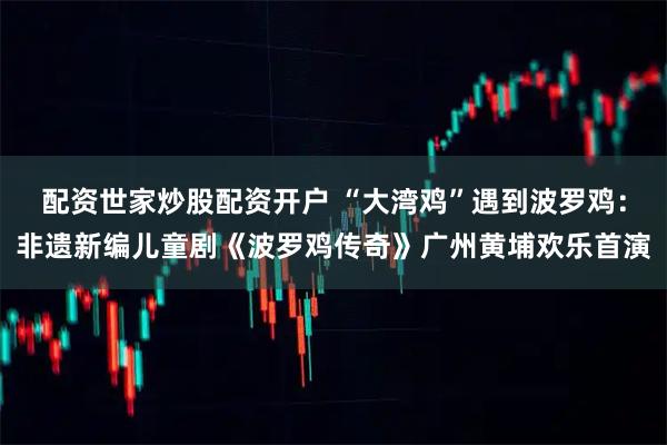 配资世家炒股配资开户 “大湾鸡”遇到波罗鸡：非遗新编儿童剧《波罗鸡传奇》广州黄埔欢乐首演