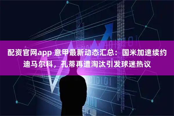配资官网app 意甲最新动态汇总：国米加速续约迪马尔科，孔蒂再遭淘汰引发球迷热议