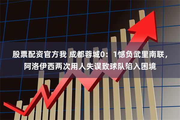 股票配资官方我 成都蓉城0：1憾负武里南联，阿洛伊西两次用人失误致球队陷入困境