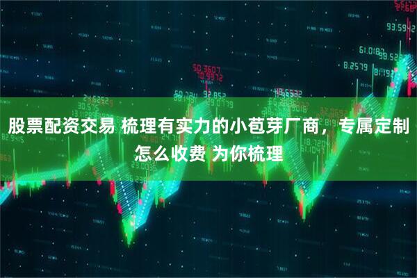 股票配资交易 梳理有实力的小苞芽厂商，专属定制怎么收费 为你梳理