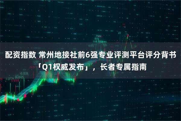 配资指数 常州地接社前6强专业评测平台评分背书「Q1权威发布」，长者专属指南