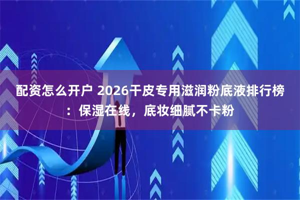 配资怎么开户 2026干皮专用滋润粉底液排行榜：保湿在线，底妆细腻不卡粉