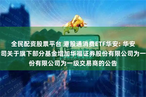 全民配资股票平台 港股通消费ETF华安: 华安基金管理有限公司关于旗下部分基金增加华福证券股份有限公司为一级交易商的公告