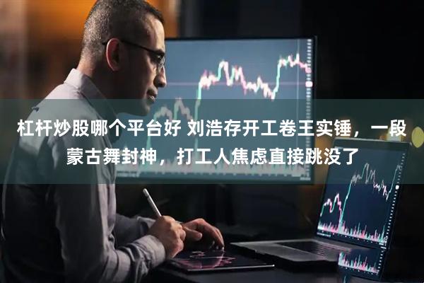 杠杆炒股哪个平台好 刘浩存开工卷王实锤，一段蒙古舞封神，打工人焦虑直接跳没了