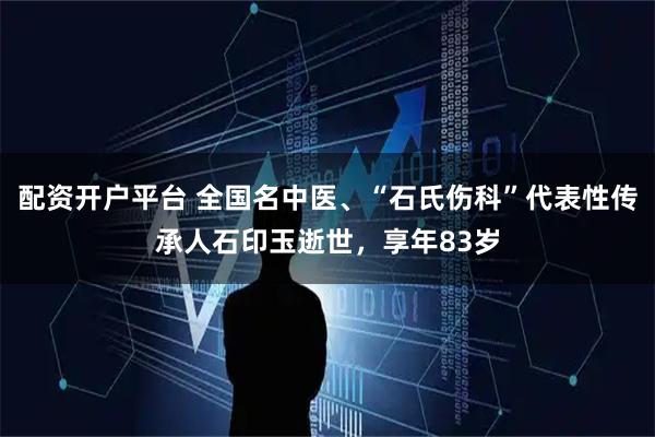 配资开户平台 全国名中医、“石氏伤科”代表性传承人石印玉逝世，享年83岁