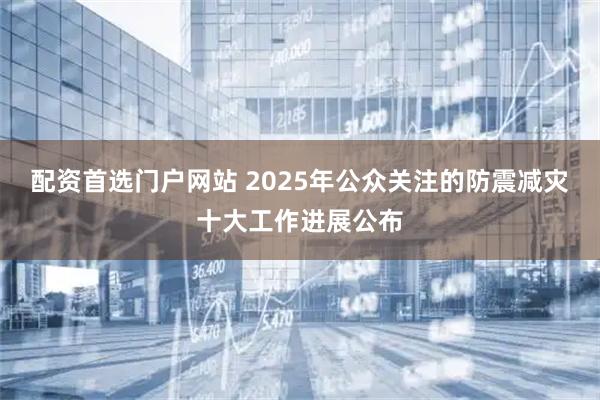 配资首选门户网站 2025年公众关注的防震减灾十大工作进展公布