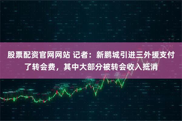 股票配资官网网站 记者：新鹏城引进三外援支付了转会费，其中大部分被转会收入抵消