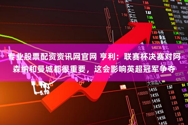 专业股票配资资讯网官网 亨利：联赛杯决赛对阿森纳和曼城都很重要，这会影响英超冠军争夺