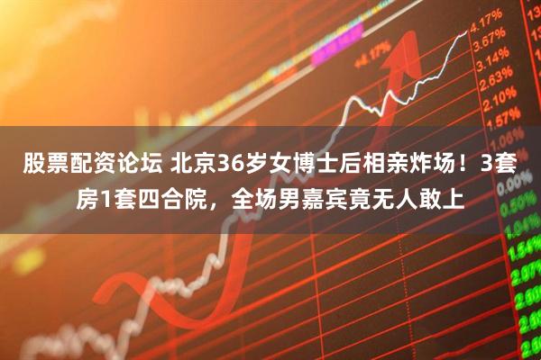 股票配资论坛 北京36岁女博士后相亲炸场！3套房1套四合院，全场男嘉宾竟无人敢上