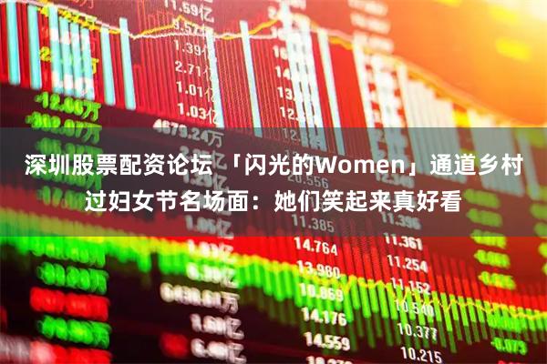 深圳股票配资论坛 「闪光的Women」通道乡村过妇女节名场面：她们笑起来真好看