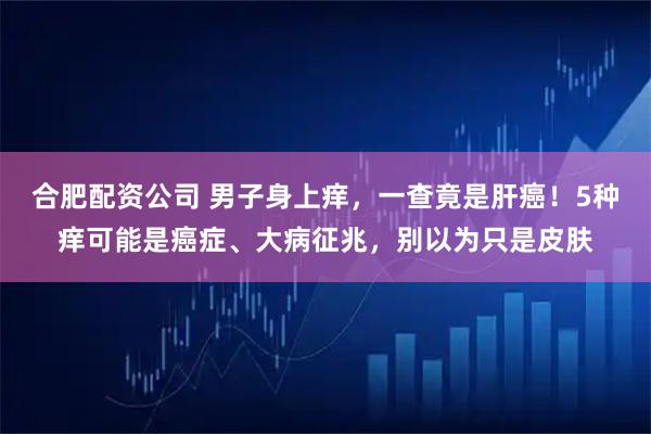 合肥配资公司 男子身上痒，一查竟是肝癌！5种痒可能是癌症、大病征兆，别以为只是皮肤
