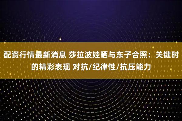 配资行情最新消息 莎拉波娃晒与东子合照：关键时的精彩表现 对抗/纪律性/抗压能力
