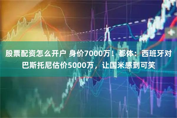 股票配资怎么开户 身价7000万！都体：西班牙对巴斯托尼估价5000万，让国米感到可笑